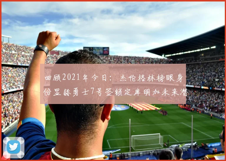 回顾2021年今日:杰伦格林榜眼身份显赫勇士7号签锁定库明加未来潜力