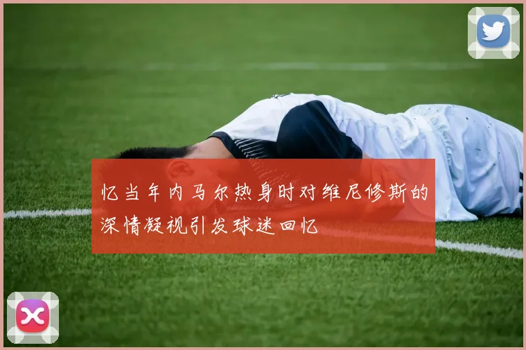 忆当年内马尔热身时对维尼修斯的深情凝视引发球迷回忆
