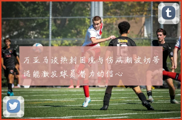 万亚马谈热刺困境与伤病潮波切蒂诺能激发球员潜力的信心