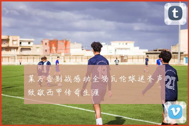 莱万告别战感动全场瓦伦球迷齐声致敬西甲传奇生涯