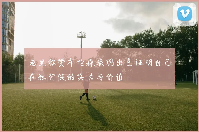 老里称赞布伦森表现出色证明自己在独行侠的实力与价值