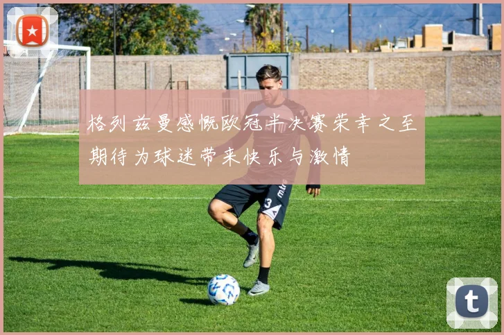 格列兹曼感慨欧冠半决赛荣幸之至期待为球迷带来快乐与激情