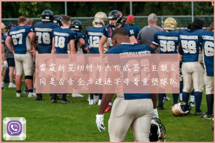 雷霆新星切特与杰伦威签下巨额合同是否会全力追逐字母哥重塑球队实力