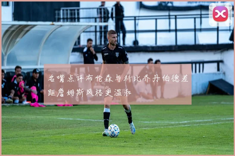 名嘴点评布伦森与科比乔丹伯德差距詹姆斯风格更温和
