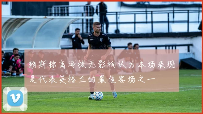 赖斯称高海拔无影响认为本场表现是代表英格兰的最佳客场之一