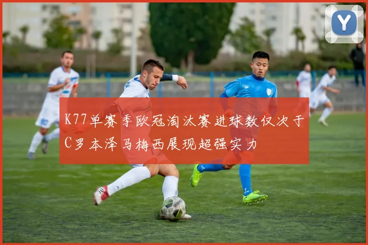 K77单赛季欧冠淘汰赛进球数仅次于C罗本泽马梅西展现超强实力