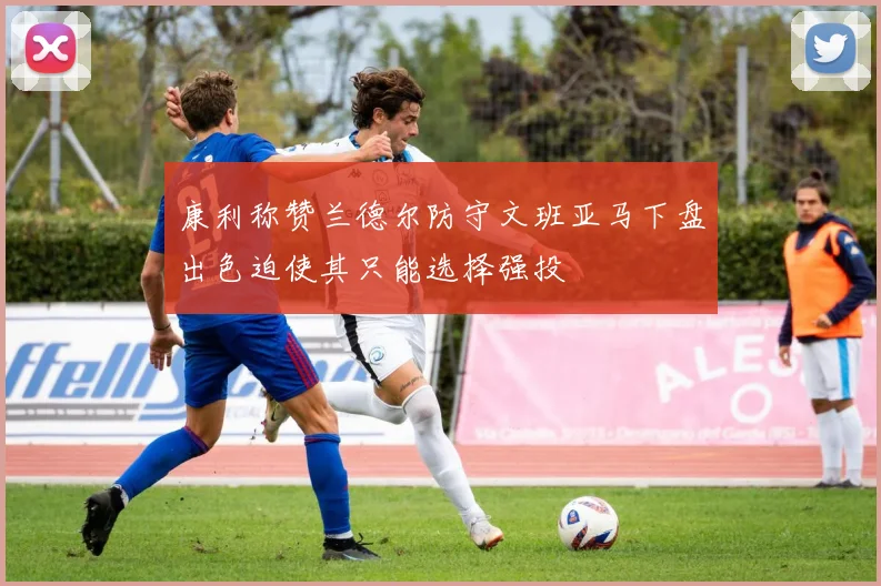 康利称赞兰德尔防守文班亚马下盘出色迫使其只能选择强投