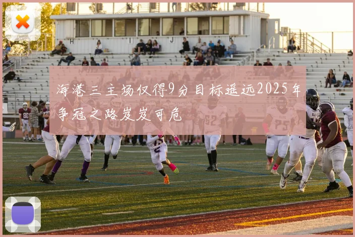海港三主场仅得9分目标遥远2025年争冠之路岌岌可危