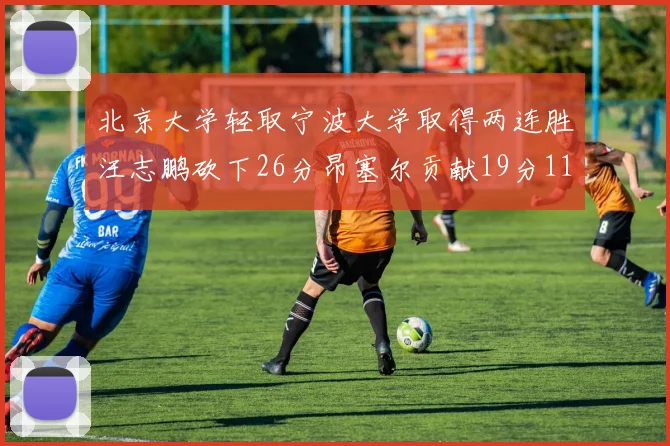 北京大学轻取宁波大学取得两连胜汪志鹏砍下26分昂塞尔贡献19分11篮板5助攻