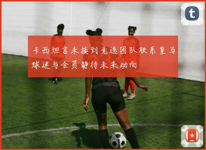 卡西坦言未接到竞选团队联系皇马球迷与会员静待未来动向