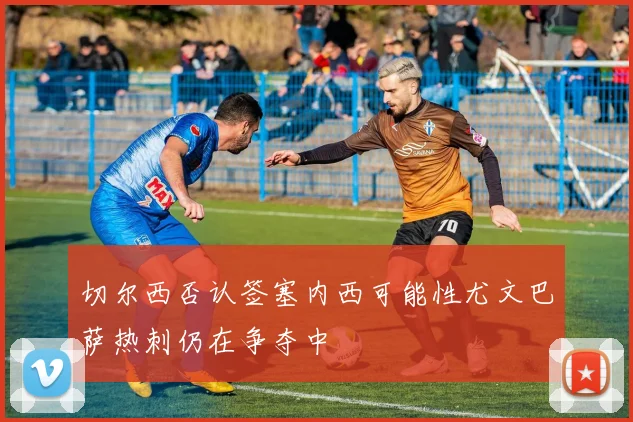 切尔西否认签塞内西可能性尤文巴萨热刺仍在争夺中