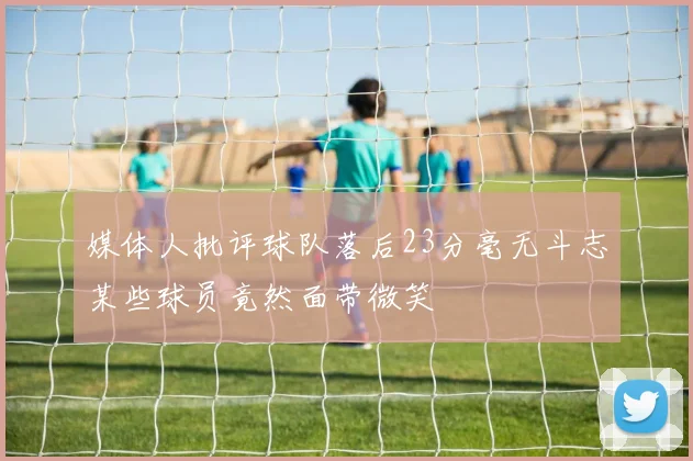 媒体人批评球队落后23分毫无斗志某些球员竟然面带微笑