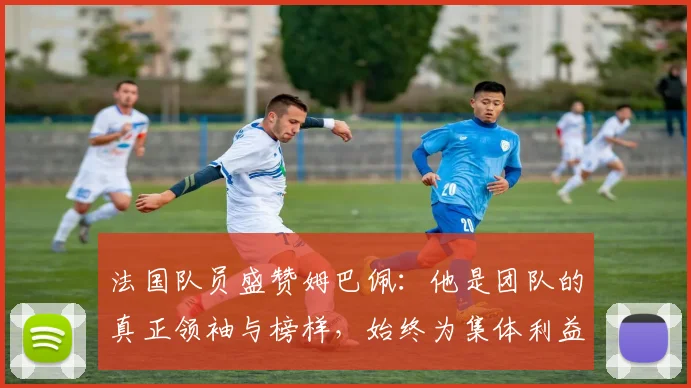 法国队员盛赞姆巴佩：他是团队的真正领袖与榜样，始终为集体利益考虑