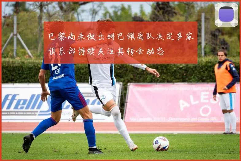 巴黎尚未做出姆巴佩离队决定多家俱乐部持续关注其转会动态