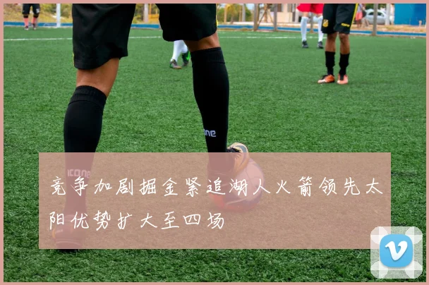 竞争加剧掘金紧追湖人火箭领先太阳优势扩大至四场